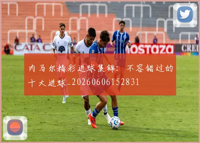 内马尔精彩进球集锦：不容错过的十大进球_20260606152831