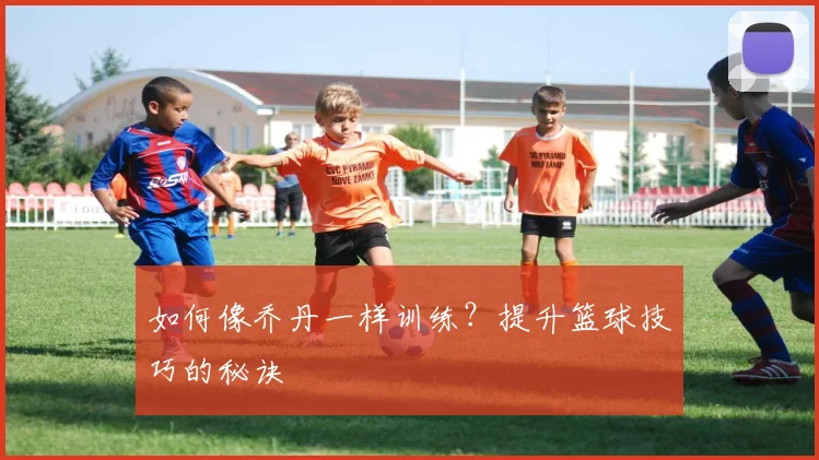如何像乔丹一样训练？提升篮球技巧的秘诀