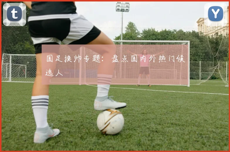 国足换帅专题：盘点国内外热门候选人