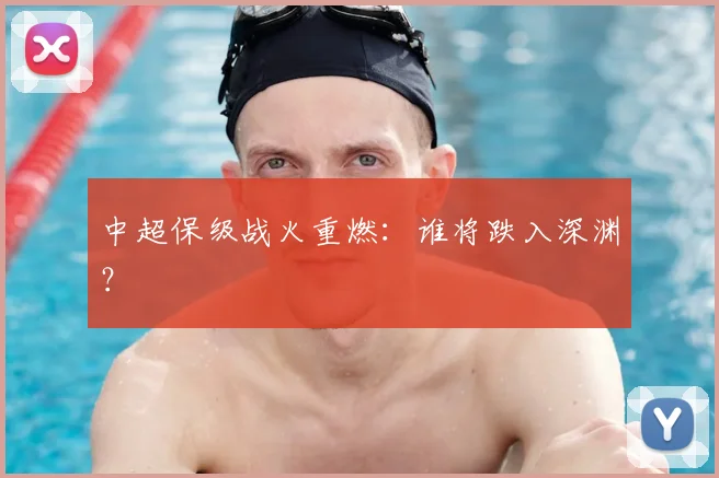 中超保级战火重燃：谁将跌入深渊？
