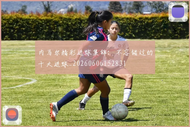 内马尔精彩进球集锦：不容错过的十大进球_20260606152831