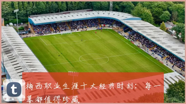 梅西职业生涯十大经典时刻：每一幕都值得珍藏