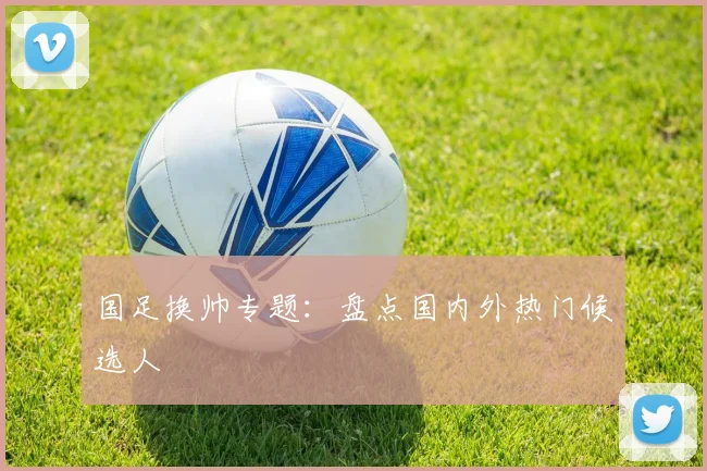 国足换帅专题:盘点国内外热门候选人