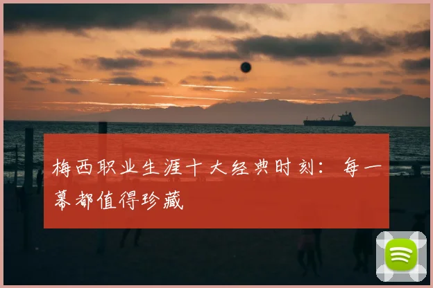 梅西职业生涯十大经典时刻:每一幕都值得珍藏